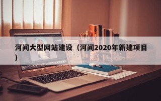 德阳河间大型网站建设（河间2020年新建项目）