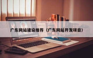 德阳广东网站建设推荐（广东网站开发项目）