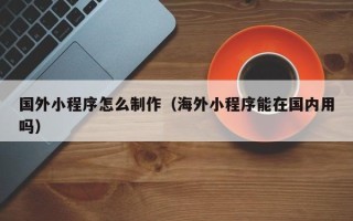 德阳国外小程序怎么制作（海外小程序能在国内用吗）