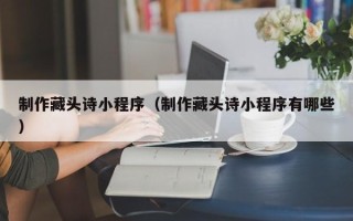 德阳制作藏头诗小程序（制作藏头诗小程序有哪些）