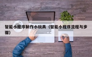 德阳智能小程序制作小玩具（智能小程序流程与步骤）