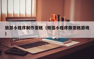 德阳旅游小程序制作蛋糕（微信小程序做蛋糕游戏）